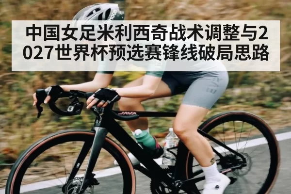 中国女足米利西奇战术调整与2027世界杯预选赛锋线破局思路