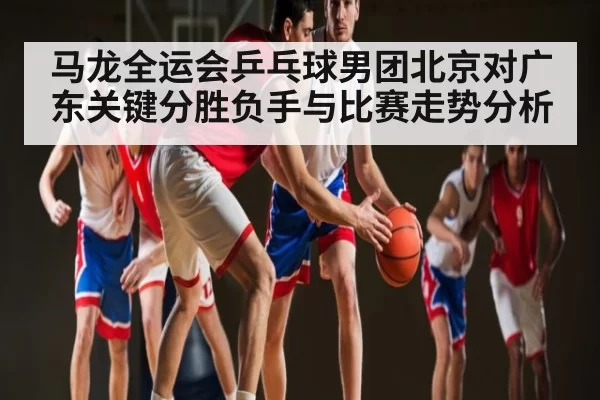 马龙全运会乒乓球男团北京对广东关键分胜负手与比赛走势分析