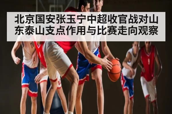 北京国安张玉宁中超收官战对山东泰山支点作用与比赛走向观察
